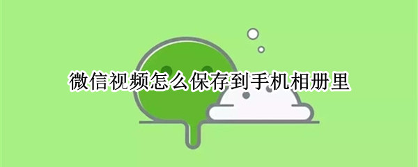 微信视频怎么保存到手机相册里 微信视频号视频怎么保存到手机