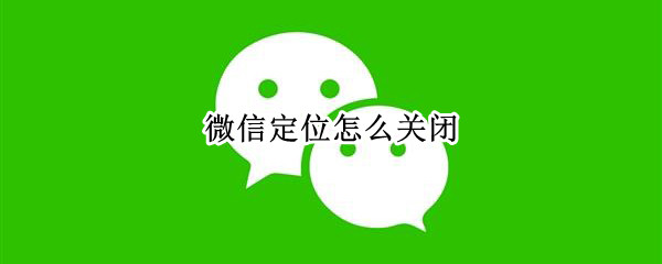 微信定位怎么关闭 手机微信定位怎么关闭