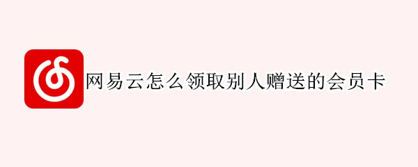 网易云怎么领取别人赠送的会员卡（网易云怎么使用别人送的会员卡）