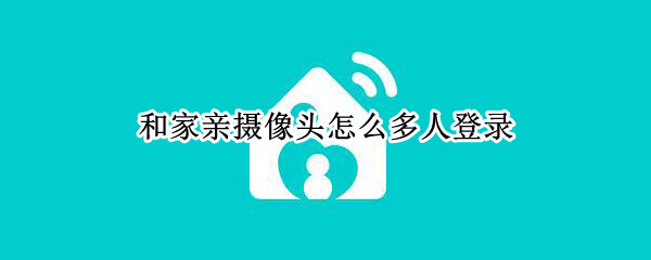 和家亲摄像头怎么多人登录（和家亲摄像头怎么登陆）