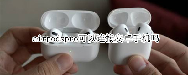 airpodspro可以连接安卓手机吗 airpods pro可以连接安卓手机吗?