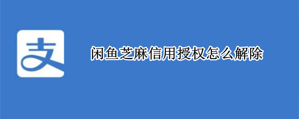 闲鱼芝麻信用授权怎么解除 闲鱼芝麻信用授权怎么解除有什么影响
