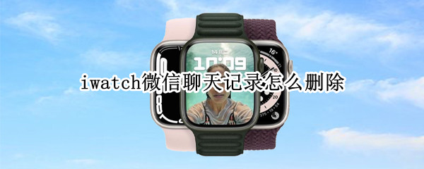 iwatch微信聊天记录怎么删除 iwatch微信聊天记录删除不了