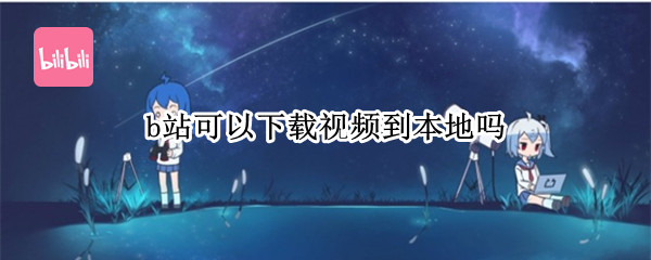 b站可以下载视频到本地吗（b站上的视频可以下载到本地嘛）
