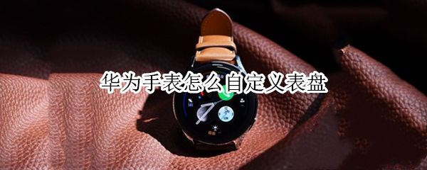华为手表怎么自定义表盘 华为手表怎么自定义表盘hwt