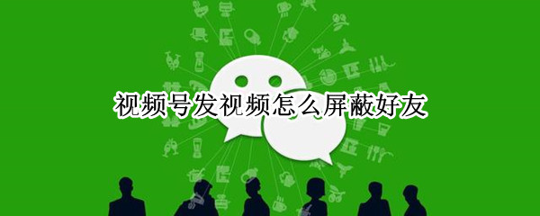 视频号发视频怎么屏蔽好友 视频号发视频怎么屏蔽部分好友