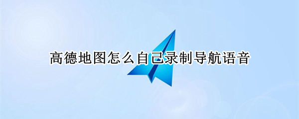 高德地图怎么自己录制导航语音 高德地图怎么自己录制导航语音声音