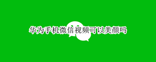华为手机微信视频可以美颜吗 华为手机微信视频美颜吗?