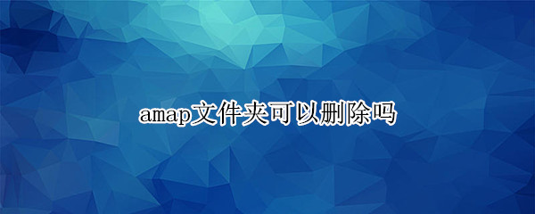 amap文件夹可以删除吗（手机里面amap能删除吗）