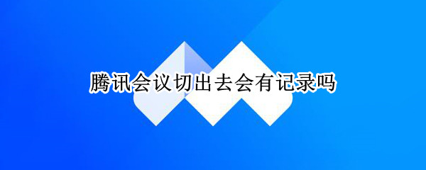 腾讯会议切出去会有记录吗（进腾讯会议有记录吗）