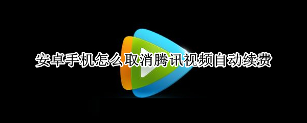 安卓手机怎么取消腾讯视频自动续费（安卓手机怎么取消腾讯视频自动续费怎么取消）