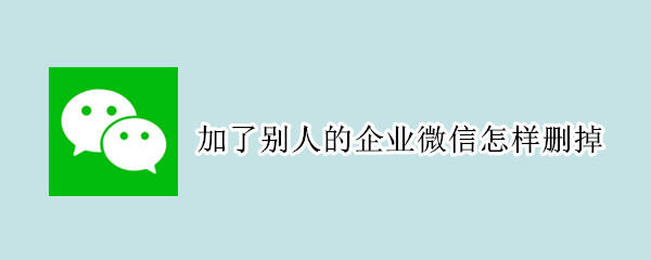 加了别人的企业微信怎样删掉 加了别人的企业微信怎样删掉记录