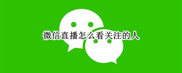 微信直播怎么看关注的人 微信直播怎么看关注的人主页