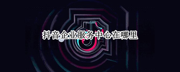 抖音企业服务中心在哪里（抖音企业服务中心在哪里我的菜单里没有）