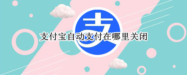 支付宝自动支付在哪里关闭（自动支付功能在支付宝哪里关闭）