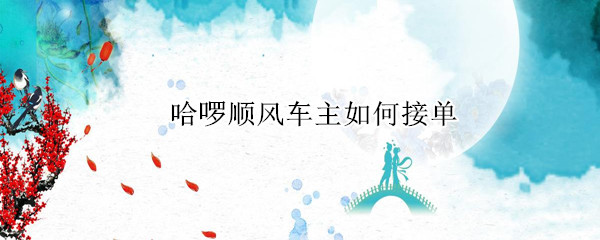 哈啰顺风车主如何接单 哈啰顺风车主如何接单上高速要乘客付费吗