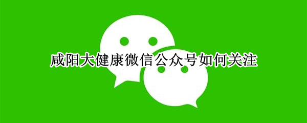 咸阳大健康微信公众号如何关注 咸阳大健康微信公众号如何关注医生