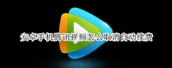 安卓手机腾讯视频怎么取消自动续费 安卓手机腾讯视频怎么取消自动续费会员
