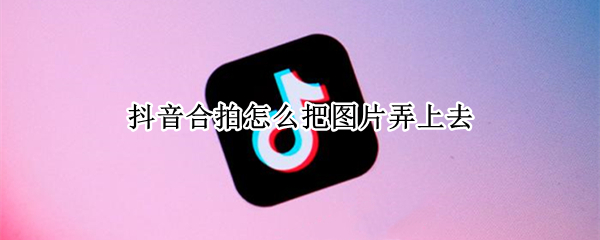 抖音合拍怎么把图片弄上去 抖音合拍怎么弄成图片