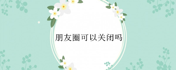 朋友圈可以关闭吗（自己的朋友圈可以关闭吗）
