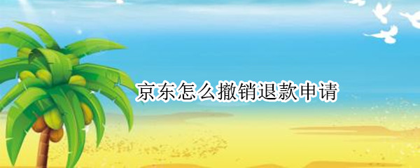 京东怎么撤销退款申请 京东怎么撤销退款申请处理中