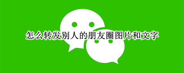 怎么转发别人的朋友圈图片和文字（怎么转发别人的朋友圈图片和文字连在一起的）