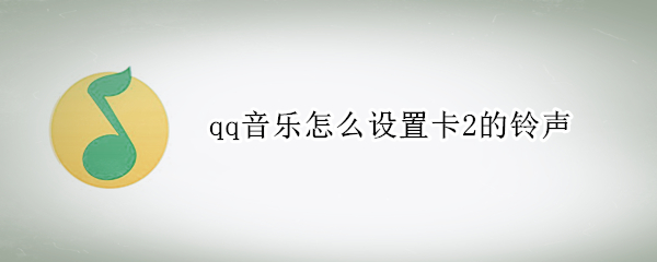 qq音乐怎么设置卡2的铃声 qq音乐怎么设置卡2的铃声华为手机