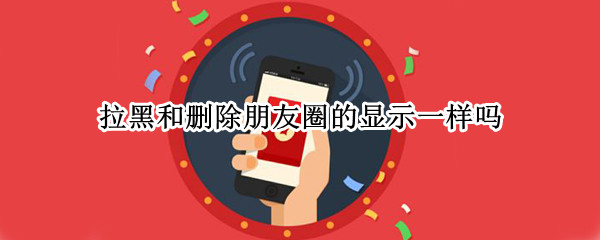 拉黑和删除朋友圈的显示一样吗? 拉黑和删除的朋友圈显示区别