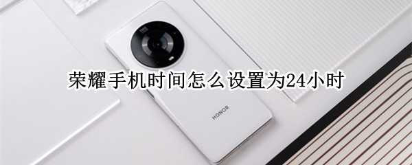 荣耀手机时间怎么设置为24小时 荣耀手机时间怎么设置24小时模式