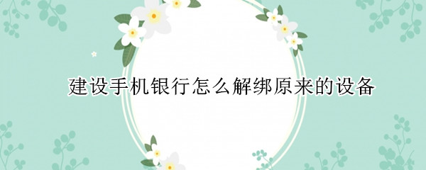 建设手机银行怎么解绑原来的设备 中国建设银行怎么解绑手机设备