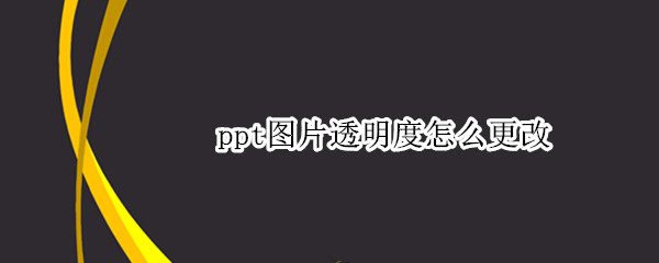 ppt图片透明度怎么更改 ppt图片透明度怎么更改颜色