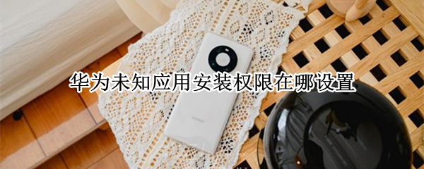 华为未知应用安装权限在哪设置 华为未知应用安装权限在哪设置密码