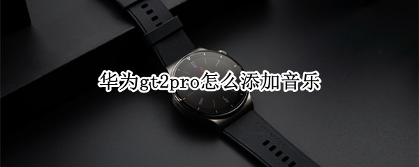 华为gt2pro怎么添加音乐（华为gt2pro添加音乐里怎么没有音乐）