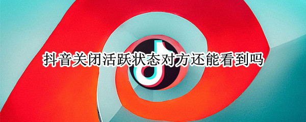 抖音关闭活跃状态对方还能看到吗（抖音活跃状态关闭后,对方能看到我活跃状态吗?）