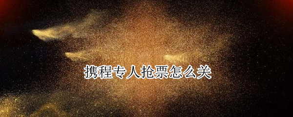 携程专人抢票怎么关（携程专人抢票关闭）