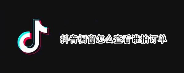抖音橱窗怎么查看谁拍订单 抖音橱窗怎么查看谁买我东西了?抖音橱窗能查看订单吗