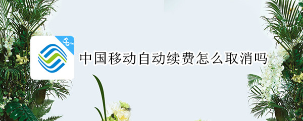 中国移动自动续费怎么取消吗 中国移动自动续费怎么取消吗苹果