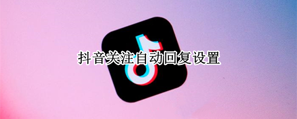抖音关注自动回复设置（抖音关注自动回复设置卖家具）