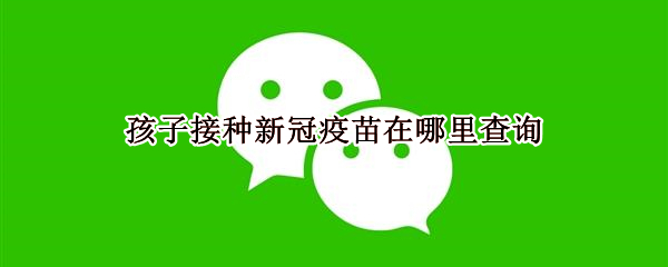 孩子接种新冠疫苗在哪里查询 孩子接种新冠疫苗在哪儿能查询