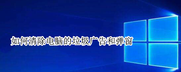 如何清除电脑的垃圾广告和弹窗 如何清除电脑的垃圾广告和弹窗广告