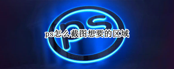 ps怎么截图想要的区域（ps怎么截图想要的区域快捷键）