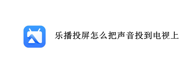 乐播投屏怎么把声音投到电视上 乐播投屏怎么把声音投到电视上手机没声音