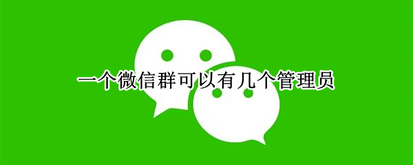 一个微信群可以有几个管理员（一个微信群可以有几个管理员几个群主）