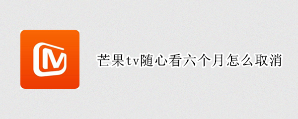 芒果tv随心看六个月怎么取消 芒果tv随心看六个月怎么取消中国电信