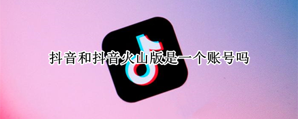 抖音和抖音火山版是一个账号吗 抖音跟抖音火山版账号一样吗