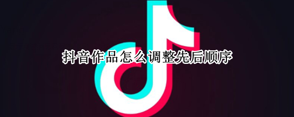 抖音作品怎么调整先后顺序 抖音如何调整作品顺序
