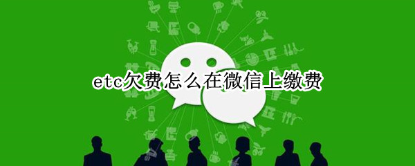 etc欠费怎么在微信上缴费 etc欠费怎么在微信上缴费
