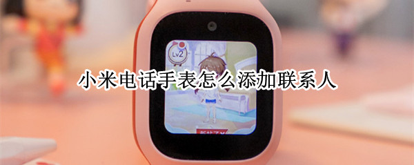 小米电话手表怎么添加联系人 小米电话手表怎么添加联系人视频