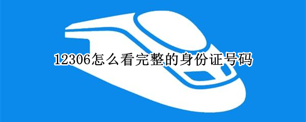 12306怎么看完整的身份证号码 12306怎么看完整的身份证号码信息