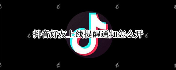 抖音好友上线提醒通知怎么开 抖音好友上线提醒通知怎么开山东威海疫情